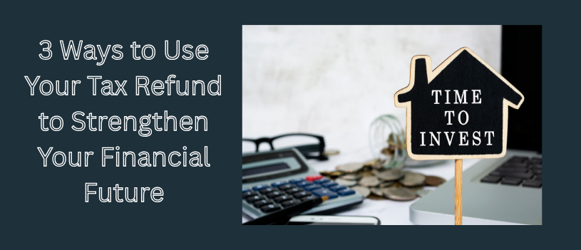 3 Smart Ways to Use Your Tax Refund to Strengthen Your Financial Future